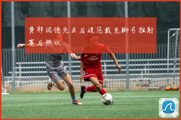 费耶诺德先丢后追范戴克脚弓推射赛后热议