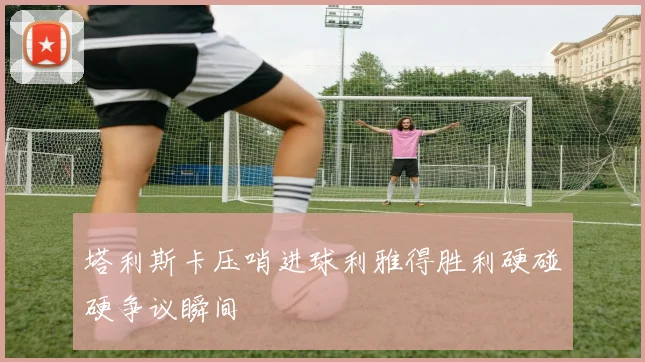 塔利斯卡压哨进球利雅得胜利硬碰硬争议瞬间