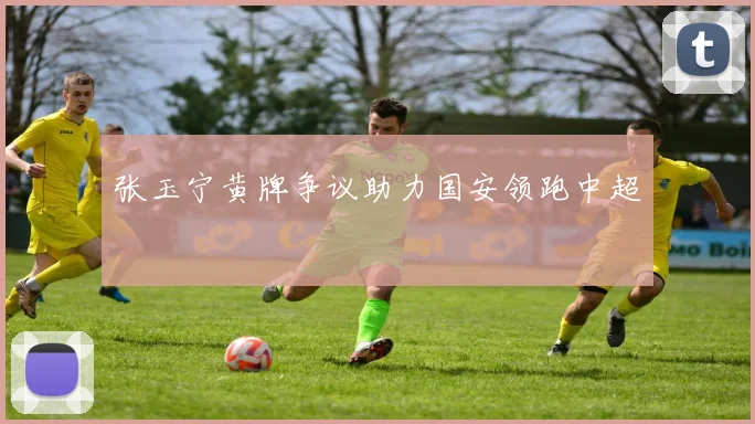 张玉宁黄牌争议助力国安领跑中超