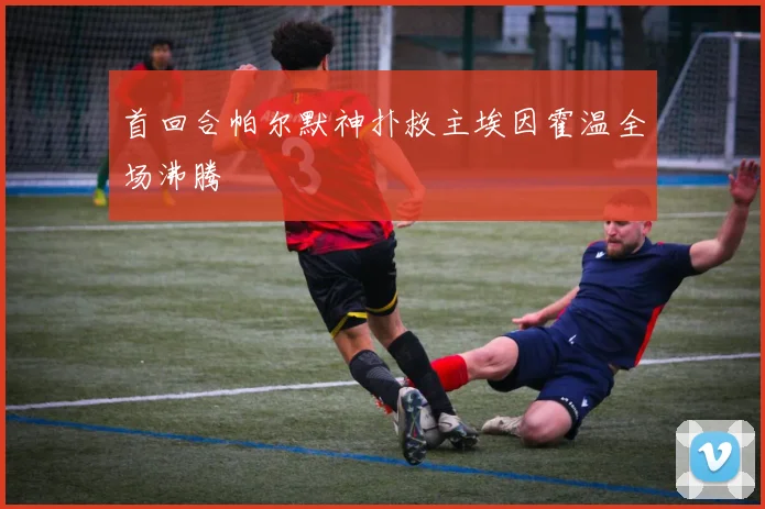首回合帕尔默神扑救主埃因霍温全场沸腾