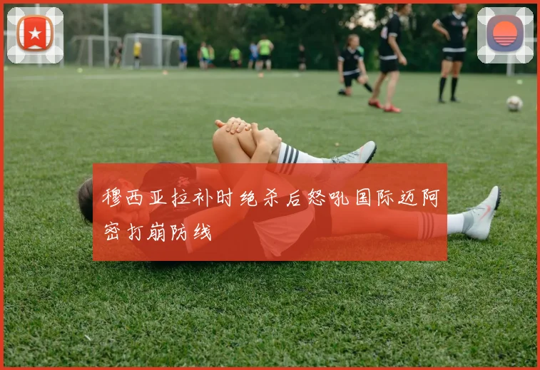 穆西亚拉补时绝杀后怒吼国际迈阿密打崩防线