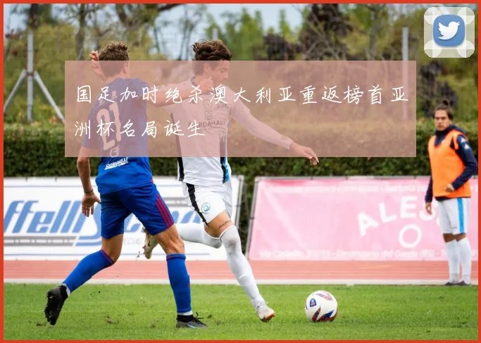 国足加时绝杀澳大利亚重返榜首亚洲杯名局诞生