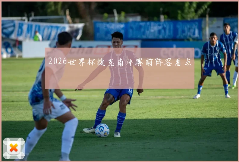 2026世界杯捷克南非赛前阵容看点