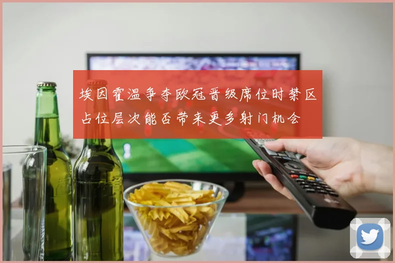 埃因霍温争夺欧冠晋级席位时禁区占位层次能否带来更多射门机会