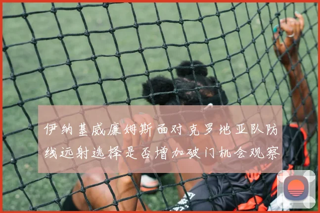 伊纳基威廉姆斯面对克罗地亚队防线远射选择是否增加破门机会观察