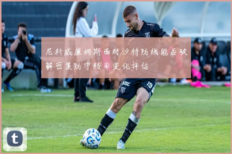 尼科威廉姆斯面对沙特防线能否破解密集防守赔率变化评估