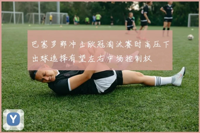 巴塞罗那冲击欧冠淘汰赛时高压下出球选择有望左右中场控制权