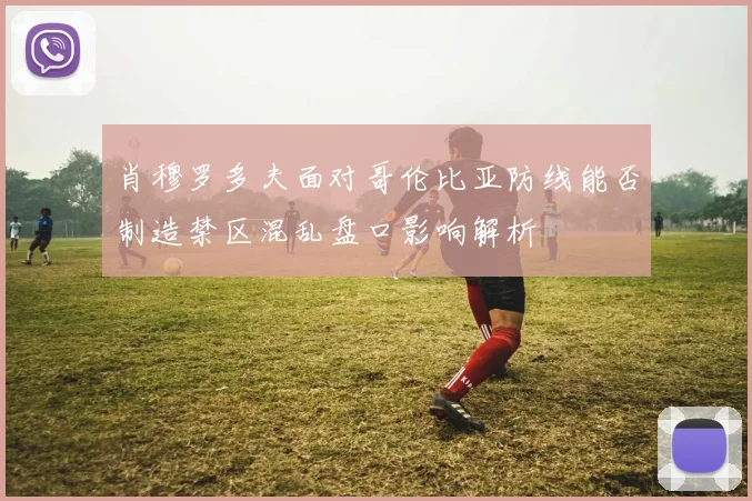 肖穆罗多夫面对哥伦比亚防线能否制造禁区混乱盘口影响解析
