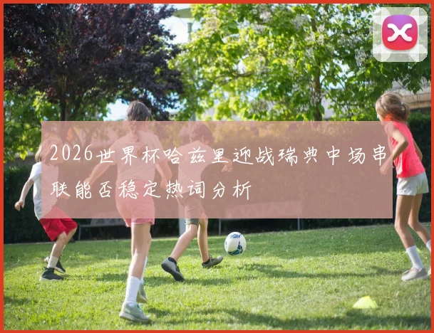 2026世界杯哈兹里迎战瑞典中场串联能否稳定热词分析