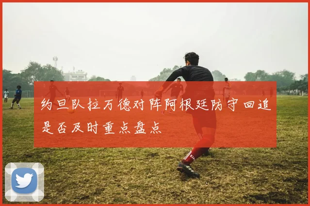 约旦队拉万德对阵阿根廷防守回追是否及时重点盘点