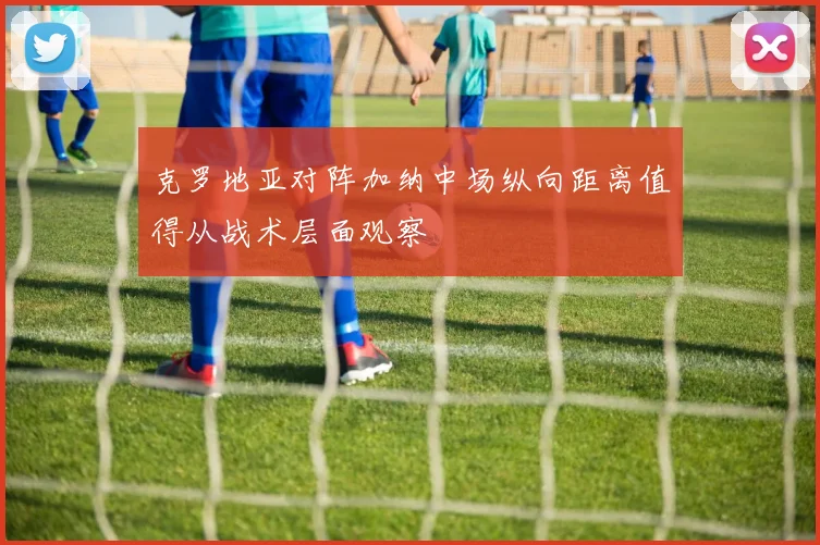 克罗地亚对阵加纳中场纵向距离值得从战术层面观察
