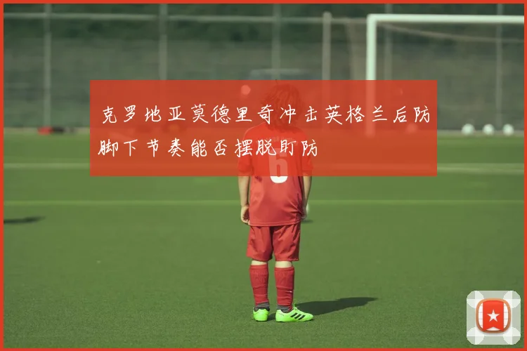 克罗地亚莫德里奇冲击英格兰后防脚下节奏能否摆脱盯防