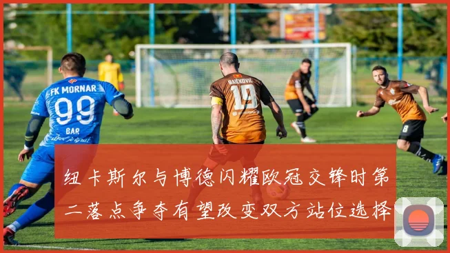 纽卡斯尔与博德闪耀欧冠交锋时第二落点争夺有望改变双方站位选择
