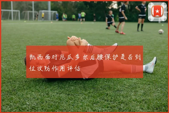 凯西面对厄瓜多尔后腰保护是否到位攻防作用评估