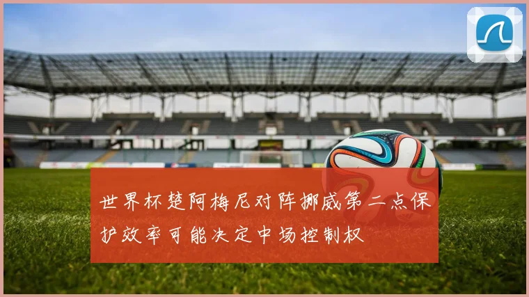 世界杯楚阿梅尼对阵挪威第二点保护效率可能决定中场控制权