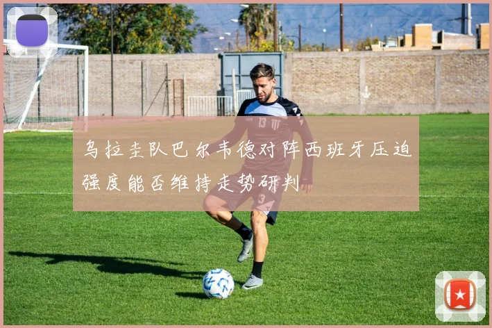 乌拉圭队巴尔韦德对阵西班牙压迫强度能否维持走势研判