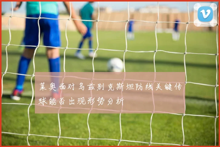 莱奥面对乌兹别克斯坦防线关键传球能否出现形势分析