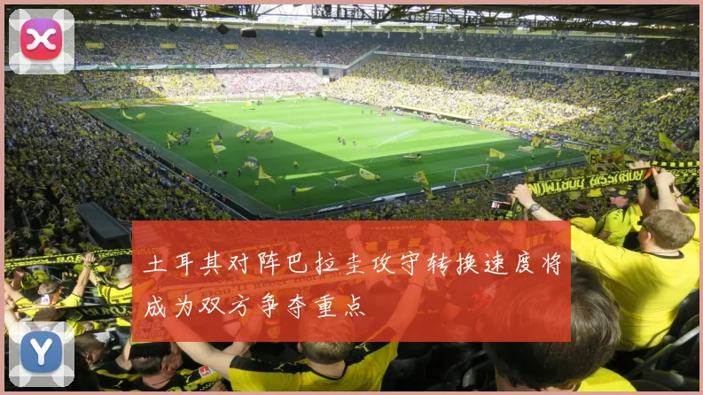 土耳其对阵巴拉圭攻守转换速度将成为双方争夺重点