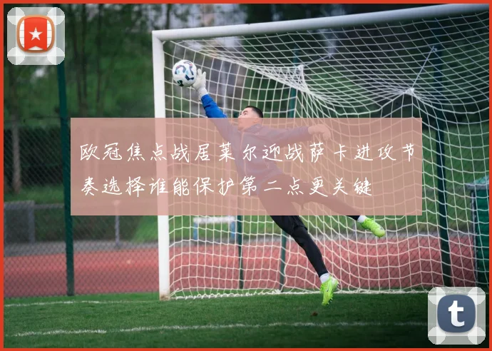 欧冠焦点战居莱尔迎战萨卡进攻节奏选择谁能保护第二点更关键