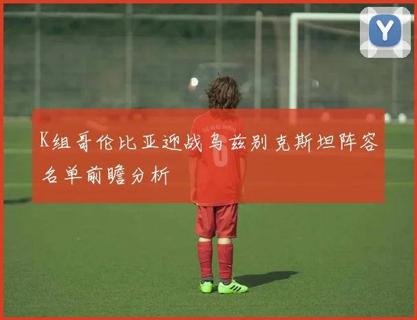 K组哥伦比亚迎战乌兹别克斯坦阵容名单前瞻分析