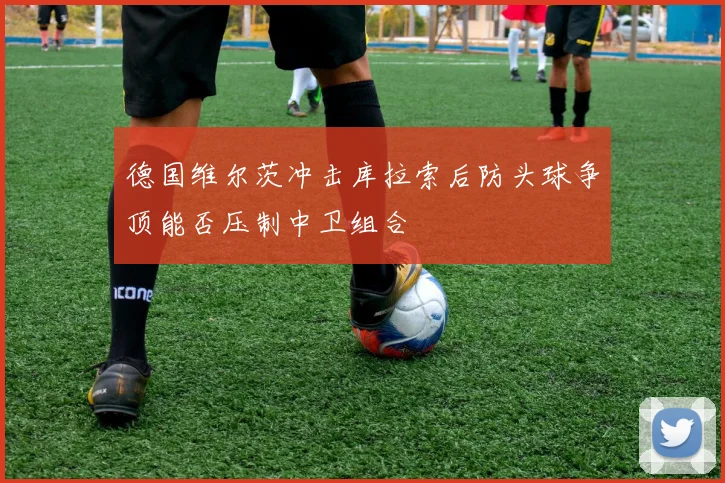 德国维尔茨冲击库拉索后防头球争顶能否压制中卫组合