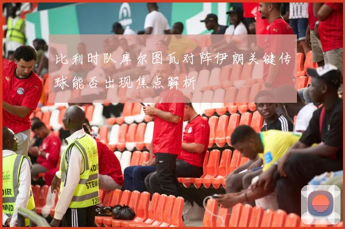 比利时队库尔图瓦对阵伊朗关键传球能否出现焦点解析
