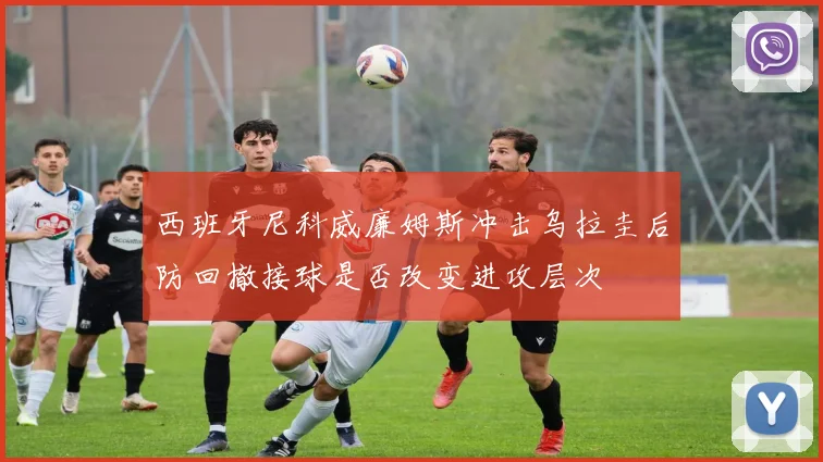 西班牙尼科威廉姆斯冲击乌拉圭后防回撤接球是否改变进攻层次
