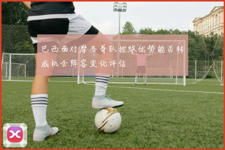 巴西面对摩洛哥队控球优势能否转成机会阵容变化评估