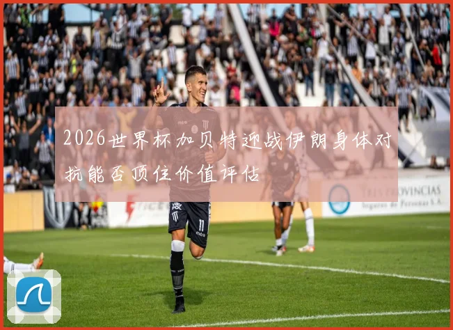 2026世界杯加贝特迎战伊朗身体对抗能否顶住价值评估