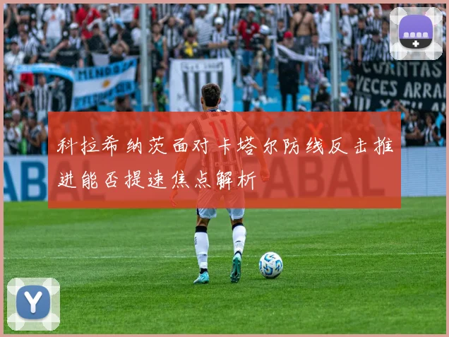 科拉希纳茨面对卡塔尔防线反击推进能否提速焦点解析