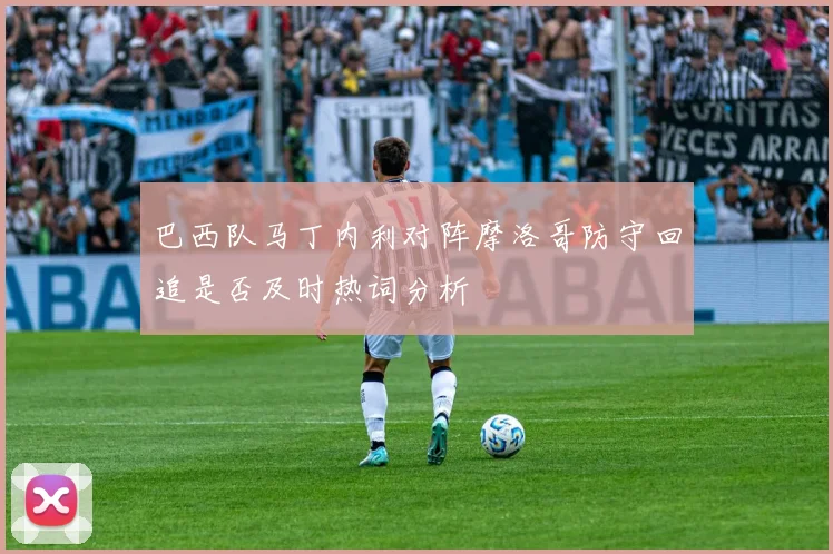 巴西队马丁内利对阵摩洛哥防守回追是否及时热词分析