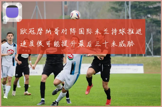 欧冠摩纳哥对阵国际米兰持球推进速度很可能提升最后三十米威胁