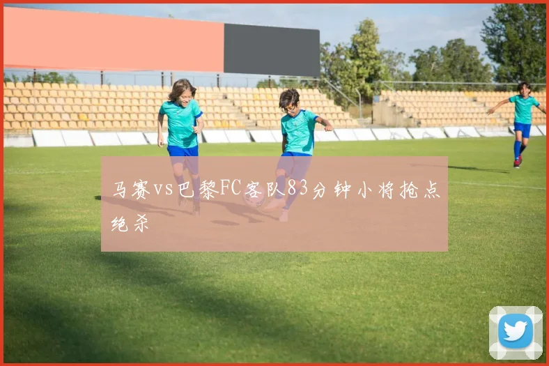 马赛vs巴黎FC客队83分钟小将抢点绝杀